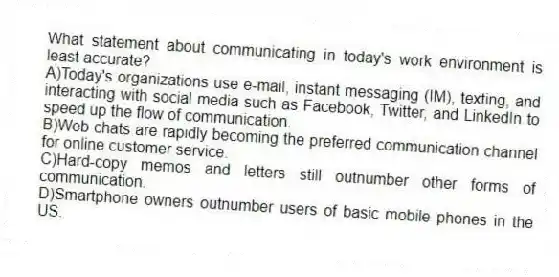 What statement about communicating in today's work environment is least accurate? 
A)Today's organizations use e-mail, instant messaging (IM), texting, and interacting with social media such as Facebook, Twitter, and LinkedIn to speed up the flow of communication.
B)Web chats are rapidly becoming the preferred communication channel for online customer service.
C)Hard-copy memos and letters still outnumber other forms of communication.
D)Smartphone owners outnumber users of basic mobile phones in the US.