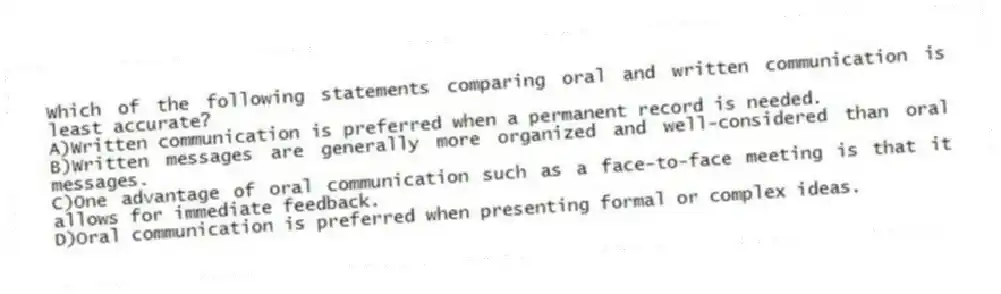 Which of the following statements comparing oral and written communication is least accurate?
A)Written communication is preferred when a permanent record is needed.
B)Written messages are generally more organized and well-considered than oral messages.
C)One advantage of oral communication such as a face-to-face meeting is that it allows for immediate feedback.
D)Oral communication is preferred when presenting formal or complex ideas.