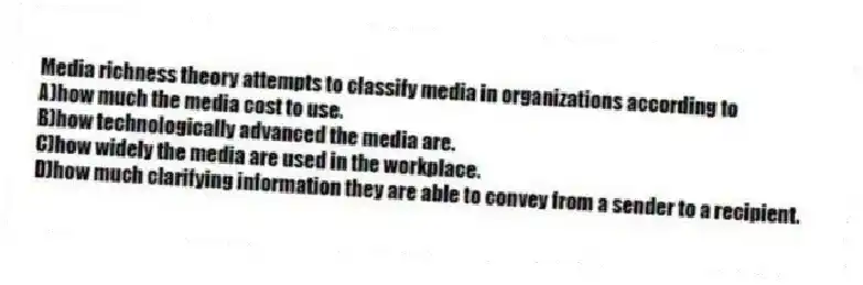 Media richness theory attempts to classify media in organizations according to 
A)how much the media cost to use.
B)how technologically advanced the media are.
C)how widely the media are used in the workplace.
D)how much clarifying information they are able to convey from a sender to a recipient.