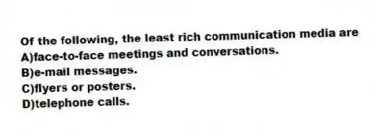 Of the following, the least rich communication media are
A)face-to-face meetings and conversations.
B)e-mail messages.
C)flyers or posters.
D)telephone calls.