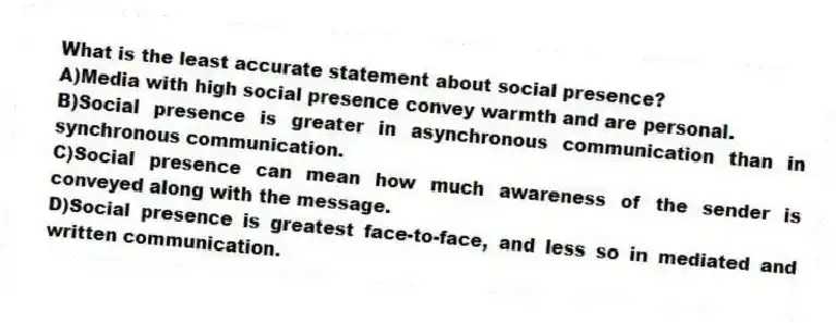 What is the least accurate statement about social presence?
A)Media with high social presence convey warmth and are personal.
B)Social presence is greater in asynchronous communication than in synchronous communication.
C)Social presence can mean how much awareness of the sender is conveyed along with the message.
D)Social presence is greatest face-to-face, and less so in mediated and written communication.