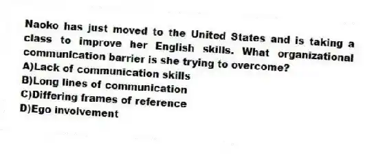 Naoko has just moved to the United States and is taking a class to improve her English skills. What organizational communication barrier is she trying to overcome?
A)Lack of communication skills
B)Long lines of communication
C)Differing frames of reference
D)Ego involvement