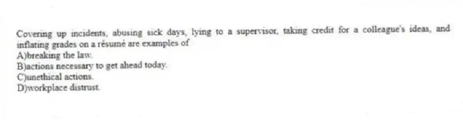 Covering up incidents, abusing sick days, lying to a supervisor, taking credit for a colleague's ideas, and inflating grades on a résumé are examples of
A)breaking the law.
B)actions necessary to get ahead today.
C)unethical actions.
D)workplace distrust.