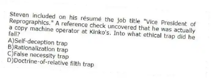 Steven included on his résumé the job title "Vice President of Reprographics." A reference check uncovered that he was actually a copy machine operator at Kinko's. Into what ethical trap did he fall?
A)Self-deception trap
B)Rationalization trap
C)False necessity trap
D)Doctrine-of-relative filth trap