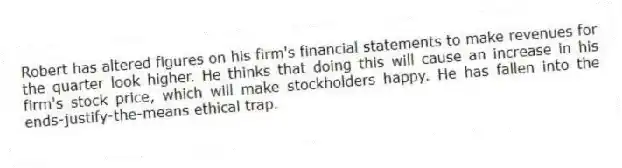 Robert has altered figures on his firm's financial statements to make revenues for the quarter look higher. He thinks that doing this will cause an increase in his firm's stock price, which will make stockholders happy. He has fallen into the ends-justify-the-means ethical trap.