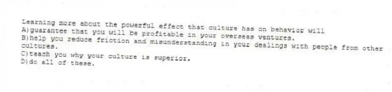 Learning more about the powerful effect that culture has on behavior will 
A)guarantee that you will be profitable in your overseas ventures.
B)help you reduce friction and misunderstanding in your dealings with people from other cultures.
C)teach you why your culture is superior.
D)do all of these.