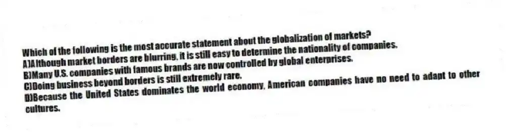 Which of the following is the most accurate statement about the globalization of markets?
A)Although market borders are blurring, it is still easy to determine the nationality of companies.
B)Many U.S. companies with famous brands are now controlled by global enterprises.
C)Doing business beyond borders is still extremely rare.
D)Because the United States dominates the world economy, American companies have no need to adapt to other cultures.