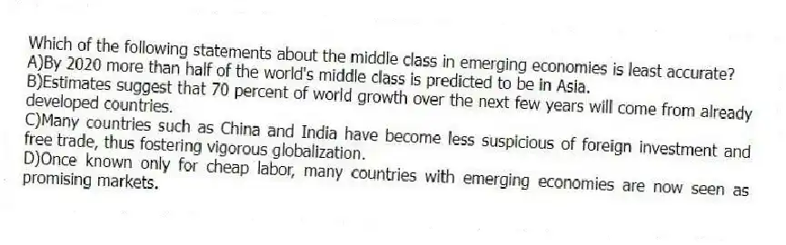 Which of the following statements about the middle class in emerging economies is least accurate?
A)By 2020 more than half of the world's middle class is predicted to be in Asia.
B)Estimates suggest that 70 percent of world growth over the next few years will come from already developed countries.
C)Many countries such as China and India have become less suspicious of foreign investment and free trade, thus fostering vigorous globalization.
D)Once known only for cheap labor, many countries with emerging economies are now seen as promising markets.