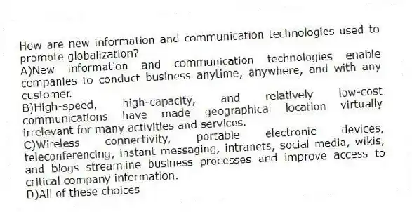 How are new information and communication technologies used to promote globalization? 
A)New information and communication technologies enable companies to conduct business anytime, anywhere, and with any customer.
B)High-speed, high-capacity, and relatively low-cost communications have made geographical location virtually irrelevant for many activities and services.
C)Wireless connectivity, portable electronic devices, teleconferencing, instant messaging, intranets, social media, wikis, and blogs streamline business processes and improve access to critical company information.
D)All of these choices