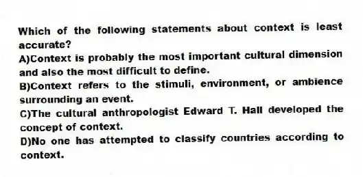 Which of the following statements about context is least accurate?
A)Context is probably the most important cultural dimension and also the most difficult to define.
B)Context refers to the stimuli, environment, or ambience surrounding an event.
C)The cultural anthropologist Edward T. Hall developed the concept of context.
D)No one has attempted to classify countries according to context.