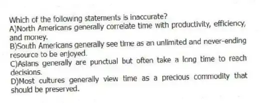 Which of the following statements is inaccurate?
A)North Americans generally correlate time with productivity, efficiency, and money.
B)South Americans generally see time as an unlimited and never-ending resource to be enjoyed.
C)Asians generally are punctual but often take a long time to reach decisions.
D)Most cultures generally view time as a precious commodity that should be preserved.