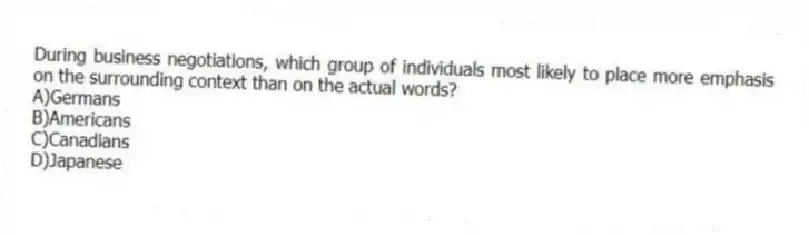 During business negotiations, which group of individuals most likely to place more emphasis on the surrounding context than on the actual words?
A)Germans
B)Americans
C)Canadians
D)Japanese