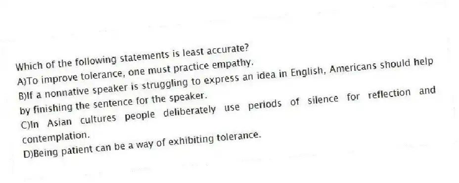 Which of the following statements is least accurate?
A)To improve tolerance, one must practice empathy.
B)If a nonnative speaker is struggling to express an idea in English, Americans should help by finishing the sentence for the speaker.
C)In Asian cultures people deliberately use periods of silence for reflection and contemplation.
D)Being patient can be a way of exhibiting tolerance.