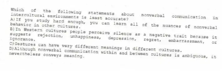 Which of the following statements about nonverbal communication in intercultural environments is least accurate?
A)If you study hard enough, you can learn all of the nuances of nonverbal behavior in other cultures.
B)In Western cultures people perceive silence as a negative trait because it suggests rejection, unhappiness, depression, regret, embarrassment, or ignorance.
C)Gestures can have very different meanings in different cultures.
D)Although nonverbal communication within and between cultures is ambiguous, it nevertheless conveys meaning.
