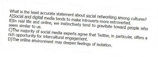 What is the least accurate statement about social networking among cultures?
A)Social and digital media tends to make introverts more extroverted.
B)In real life and online, we instinctively tend to gravitate toward people who seem similar to us.
C)The majority of social media experts agree that Twitter, in particular, offers a rich opportunity for intercultural engagement.
D)The online environment may deepen feelings of isolation.