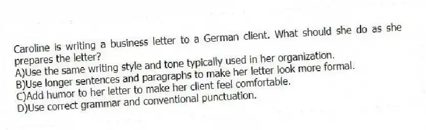 Caroline is writing a business letter to a German client. What should she do as she prepares the letter?
A)Use the same writing style and tone typically used in her organization.
B)Use longer sentences and paragraphs to make her letter look more formal.
C)Add humor to her letter to make her client feel comfortable.
D)Use correct grammar and conventional punctuation.