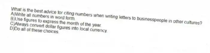 What is the best advice for citing numbers when writing letters to businesspeople in other cultures?
A)Write all numbers in word form.
B)Use figures to express the month of the year.
C)Always convert dollar figures into local currency.
D)Do all of these choices.