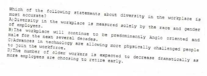 Which of the following statements about diversity in the workplace is most accurate?
A)Diversity in the workplace is measured solely by the race and gender of employees.
B)The workplace will continue to be predominantly Anglo oriented and male for the next several decades.
C)Advances in technology are allowing more physically challenged people to join the workforce.
D)The number of older workers is expected to decrease dramatically as more employees are choosing to retire early.