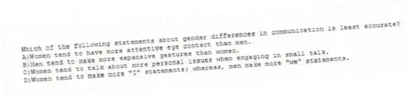 Which of the following statements about gender differences in communication is least accurate?
A)Women tend to have more attentive eye contact than men.
B)Men tend to make more expansive gestures than women.
C)Women tend to talk about more personal issues when engaging in small talk.
D)Women tend to make more "I" statements; whereas, men make more "we" statements.