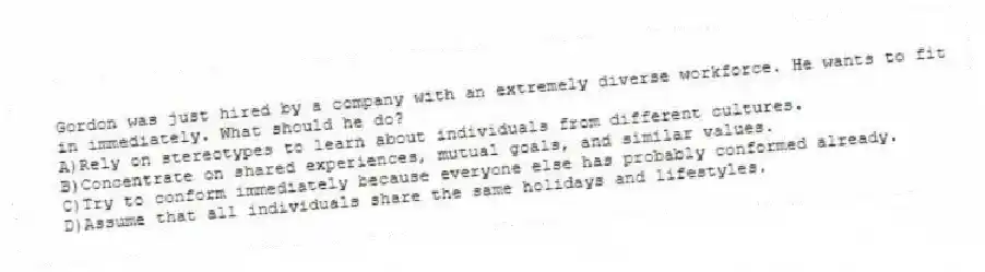Gordon was just hired by a company with an extremely diverse workforce. He wants to fit in immediately. What should he do?
A)Rely on stereotypes to learn about individuals from different cultures.
B)Concentrate on shared experiences, mutual goals, and similar values.
C)Try to conform immediately because everyone else has probably conformed already.
D)Assume that all individuals share the same holidays and lifestyles.