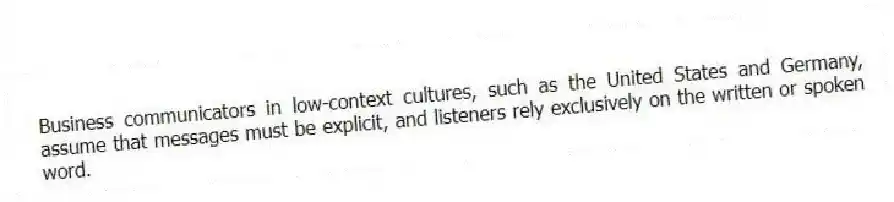 Business communicators in low-context cultures, such as the United States and Germany, assume that messages must be explicit, and listeners rely exclusively on the written or spoken word.