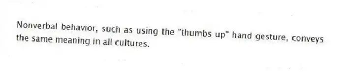 Nonverbal behavior, such as using the "thumbs up" hand gesture, conveys the same meaning in all cultures.
