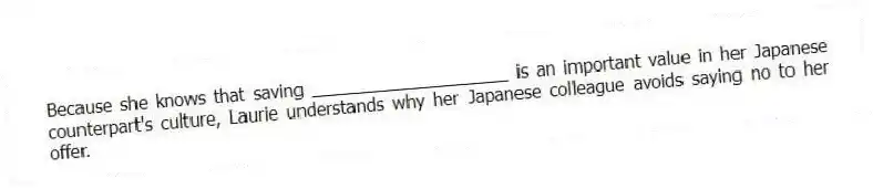 Because she knows that saving ____________________ is an important value in her Japanese counterpart's culture, Laurie understands why her Japanese colleague avoids saying no to her offer.