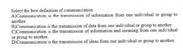 Select the best definition of communication.
A)Communication is the transmission of information from one individual or group to another.
B)Communication is the transmission of data from one individual or group to another.
C)Communication is the transmission of information and meaning from one individual or group to another.
D)Communication is the transmission of ideas from one individual or group to another.