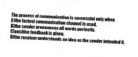 The process of communication is successful only when
A)the fastest communication channel is used.
B)the sender pronounces all words perfectly.
C)positive feedback is given.
D)the receiver understands an idea as the sender intended it.
