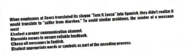 When employees at Coors translated its slogan "Turn It Loose" into Spanish, they didn't realize it would translate to "suffer from diarrhea." To avoid similar problems, the sender of a message must
A)select a proper communication channel.
B)provide means to ensure reliable feedback.
C)keep all messages in English.
D)select appropriate words or symbols as part of the encoding process.