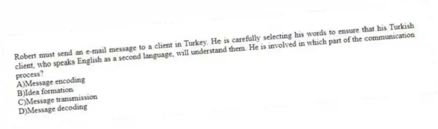 Robert must send an e-mail message to a client in Turkey. He is carefully selecting his words to ensure that his Turkish client, who speaks English as a second language, will understand them. He is involved in which part of the communication process?
A)Message encoding
B)Idea formation
C)Message transmission
D)Message decoding
