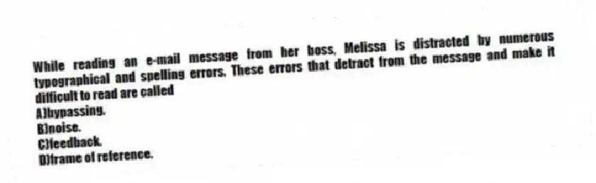 While reading an e-mail message from her boss, Melissa is distracted by numerous typographical and spelling errors. These errors that detract from the message and make it difficult to read are called
A)bypassing.
B)noise.
C)feedback.
D)frame of reference.
