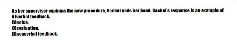 As her supervisor explains the new procedure, Rachel nods her head. Rachel's response is an example of
A)verbal feedback.
B)noise.
C)evaluation.
D)nonverbal feedback.