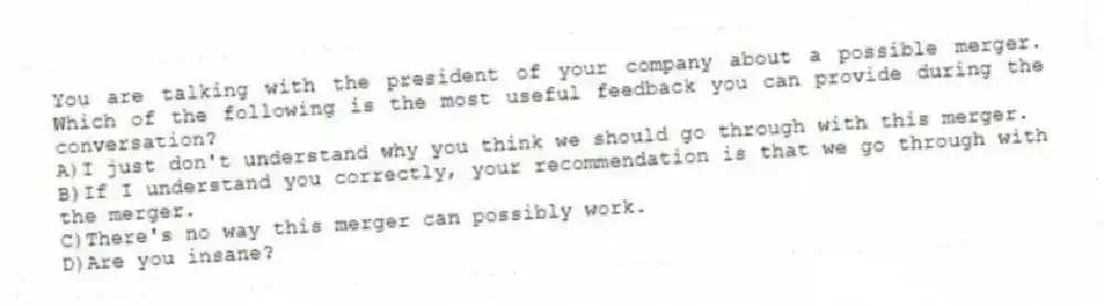 You are talking with the president of your company about a possible merger. Which of the following is the most useful feedback you can provide during the conversation?
A)I just don't understand why you think we should go through with this merger.
B)If I understand you correctly, your recommendation is that we go through with the merger.
C)There's no way this merger can possibly work.
D)Are you insane?