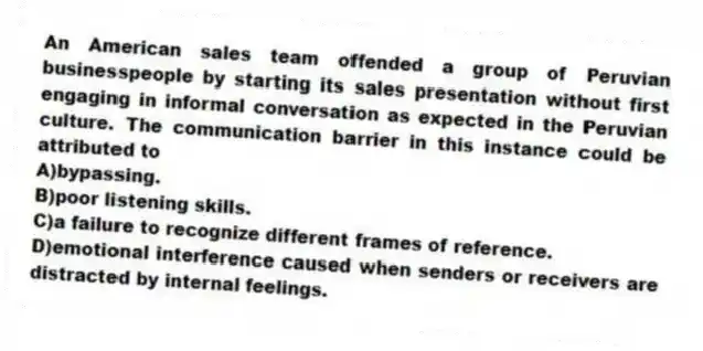 An American sales team offended a group of Peruvian businesspeople by starting its sales presentation without first engaging in informal conversation as expected in the Peruvian culture. The communication barrier in this instance could be attributed to
A)bypassing.
B)poor listening skills.
C)a failure to recognize different frames of reference.
D)emotional interference caused when senders or receivers are distracted by internal feelings.