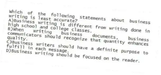 Which of the following statements about business writing is least accurate?
A)Business writing is different from writing done in high school and college classes.
B)When writing business documents, business communicators should recognize that quantity enhances quality.
C)Business writers should have a definite purpose to fulfill in each message.
D)Business writing should be focused on the reader.