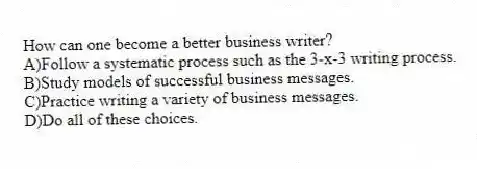How can one become a better business writer?
A)Follow a systematic process such as the 3-x-3 writing process.
B)Study models of successful business messages.
C)Practice writing a variety of business messages.
D)Do all of these choices.