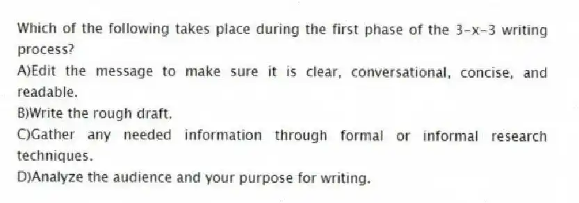 Which of the following takes place during the first phase of the 3-x-3 writing process?
A)Edit the message to make sure it is clear, conversational, concise, and readable.
B)Write the rough draft.
C)Gather any needed information through formal or informal research techniques.
D)Analyze the audience and your purpose for writing.