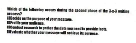 Which of the following occurs during the second phase of the 3-x-3 writing process?
A)Decide on the purpose of your message.
B)Profile your audience.
C)Conduct research to gather the data you need to provide facts.
D)Evaluate whether your message will achieve its purpose.
