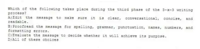 Which of the following takes place during the third phase of the 3-x-3 writing process?
A)Edit the message to make sure it is clear, conversational, concise, and readable.
B)Proofread the message for spelling, grammar, punctuation, names, numbers, and formatting errors.
C)Evaluate the message to decide whether it will achieve its purpose.
D)All of these choices