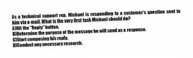 As a technical support rep, Michael is responding to a customer's question sent to him via e-mail. What is the very first task Michael should do?
A)Hit the "Reply" button.
B)Determine the purpose of the message he will send as a response.
C)Start composing his reply.
D)Conduct any necessary research.