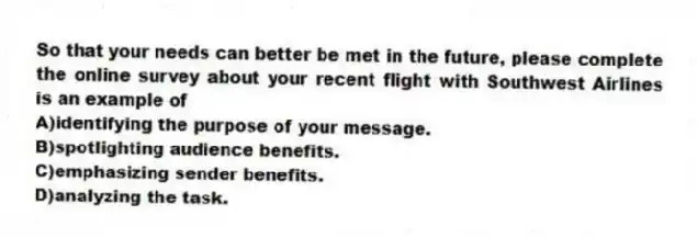 So that your needs can better be met in the future, please complete the online survey about your recent flight with Southwest Airlines is an example of
A)identifying the purpose of your message.
B)spotlighting audience benefits.
C)emphasizing sender benefits.
D)analyzing the task.
