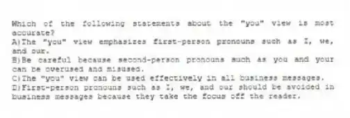 Which of the following statements about the "you" view is most accurate?
A)The "you" view emphasizes first-person pronouns such as I, we, and our.
B)Be careful because second-person pronouns such as you and your can be overused and misused.
C)The "you" view can be used effectively in all business messages.
D)First-person pronouns such as I, we, and our should be avoided in business messages because they take the focus off the reader.