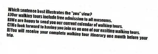 Which sentence best illustrates the "you" view?
A)Our walking tours include free admission to all museums.
B)We are happy to send you our current calendar of walking tours.
C)We look forward to having you join us on one of our exciting walking tours.
D)You will receive your complete walking tour itinerary one month before your trip.
