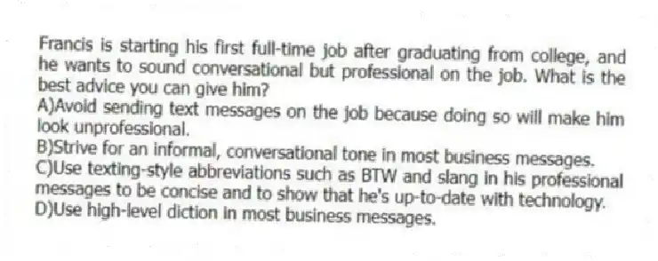 Francis is starting his first full-time job after graduating from college, and he wants to sound conversational but professional on the job. What is the best advice you can give him?
A)Avoid sending text messages on the job because doing so will make him look unprofessional.
B)Strive for an informal, conversational tone in most business messages.
C)Use texting-style abbreviations such as BTW and slang in his professional messages to be concise and to show that he's up-to-date with technology.
D)Use high-level diction in most business messages.