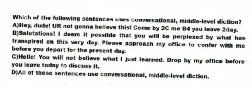 Which of the following sentences uses conversational, middle-level diction?
A)Hey, dude! UR not gonna believe this! Come by 2C me B4 you leave 2day.
B)Salutations! I deem it possible that you will be perplexed by what has transpired on this very day. Please approach my office to confer with me before you depart for the present day.
C)Hello! You will not believe what I just learned. Drop by my office before you leave today to discuss it.
D)All of these sentences use conversational, middle-level diction.