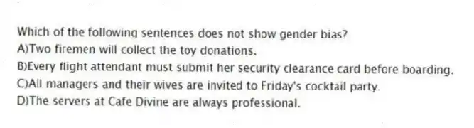 Which of the following sentences does not show gender bias?
A)Two firemen will collect the toy donations.
B)Every flight attendant must submit her security clearance card before boarding.
C)All managers and their wives are invited to Friday's cocktail party.
D)The servers at Cafe Divine are always professional.