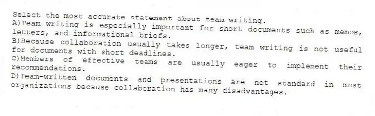 Select the most accurate statement about team writing.
A)Team writing is especially important for short documents such as memos, letters, and informational briefs.
B)Because collaboration usually takes longer, team writing is not useful for documents with short deadlines.
C)Members of effective teams are usually eager to implement their recommendations.
D)Team-written documents and presentations are not standard in most organizations because collaboration has many disadvantages.