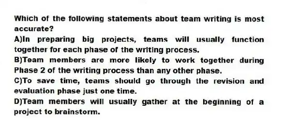 Which of the following statements about team writing is most accurate?
A)In preparing big projects, teams will usually function together for each phase of the writing process.
B)Team members are more likely to work together during Phase 2 of the writing process than any other phase.
C)To save time, teams should go through the revision and evaluation phase just one time.
D)Team members will usually gather at the beginning of a project to brainstorm.