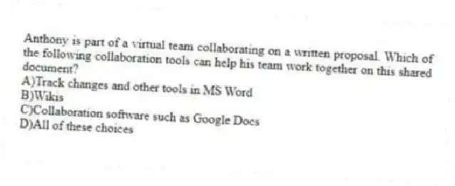 Anthony is part of a virtual team collaborating on a written proposal. Which of the following collaboration tools can help his team work together on this shared document?
A)Track changes and other tools in MS Word
B)Wikis
C)Collaboration software such as Google Docs
D)All of these choices